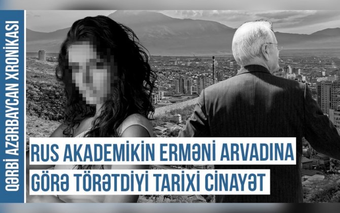 Qərbi Azərbaycan Xronikası: “Rus akademikin erməni arvadına görə törətdiyi tarixi cinayət”