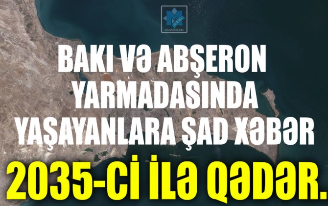 Bakı və Abşeron yarmadasında yaşayanlara şad xəbər: 2035-ci ilə qədər…